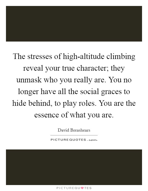 The stresses of high-altitude climbing reveal your true character; they unmask who you really are. You no longer have all the social graces to hide behind, to play roles. You are the essence of what you are Picture Quote #1