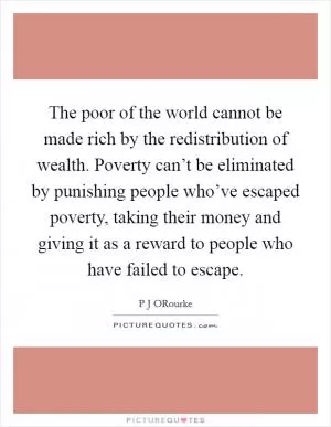 The poor of the world cannot be made rich by the redistribution of wealth. Poverty can’t be eliminated by punishing people who’ve escaped poverty, taking their money and giving it as a reward to people who have failed to escape Picture Quote #1