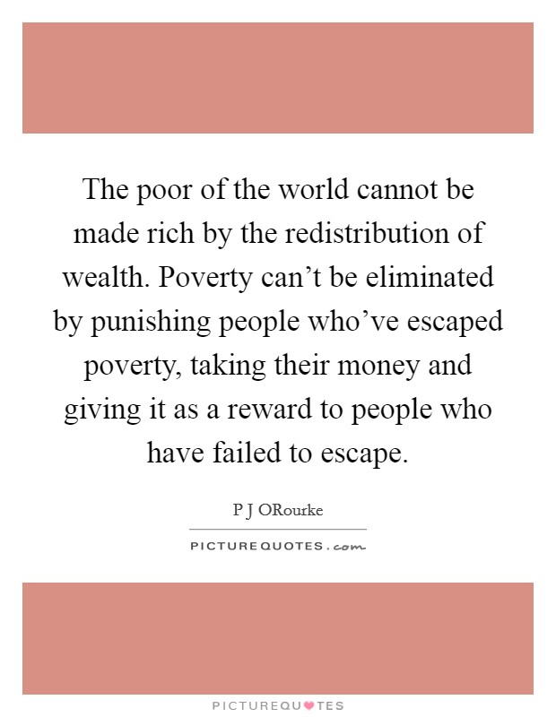 The poor of the world cannot be made rich by the redistribution of wealth. Poverty can't be eliminated by punishing people who've escaped poverty, taking their money and giving it as a reward to people who have failed to escape Picture Quote #1
