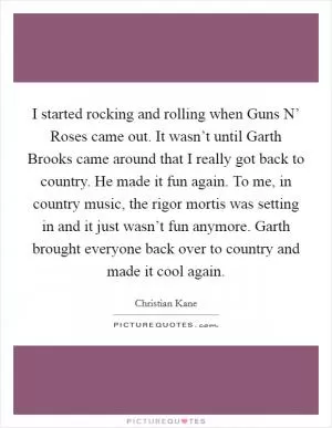 I started rocking and rolling when Guns N’ Roses came out. It wasn’t until Garth Brooks came around that I really got back to country. He made it fun again. To me, in country music, the rigor mortis was setting in and it just wasn’t fun anymore. Garth brought everyone back over to country and made it cool again Picture Quote #1