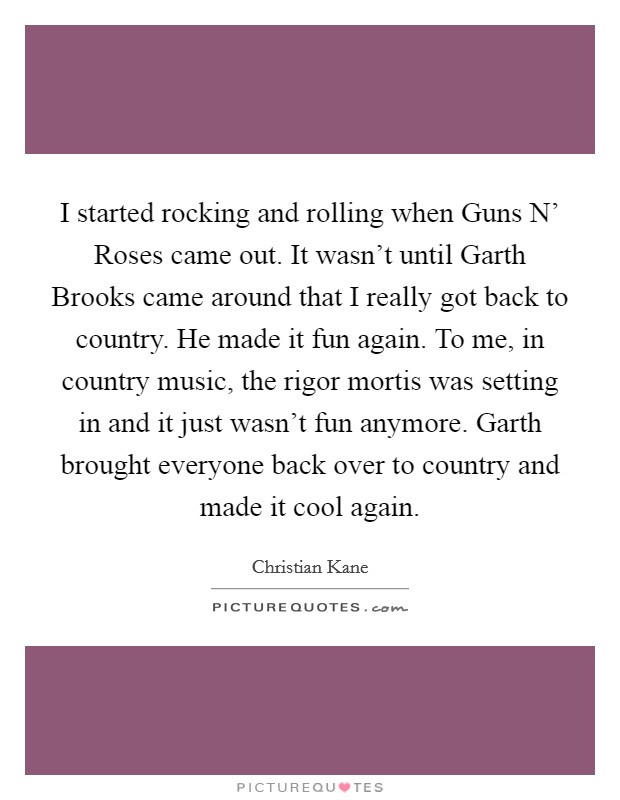 I started rocking and rolling when Guns N' Roses came out. It wasn't until Garth Brooks came around that I really got back to country. He made it fun again. To me, in country music, the rigor mortis was setting in and it just wasn't fun anymore. Garth brought everyone back over to country and made it cool again Picture Quote #1