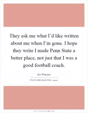 They ask me what I’d like written about me when I’m gone. I hope they write I made Penn State a better place, not just that I was a good football coach Picture Quote #1