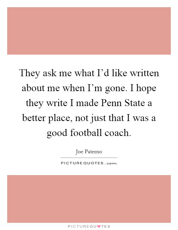 They ask me what I'd like written about me when I'm gone. I hope they write I made Penn State a better place, not just that I was a good football coach Picture Quote #1