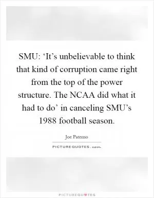 SMU: ‘It’s unbelievable to think that kind of corruption came right from the top of the power structure. The NCAA did what it had to do’ in canceling SMU’s 1988 football season Picture Quote #1