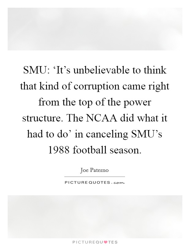 SMU: ‘It's unbelievable to think that kind of corruption came right from the top of the power structure. The NCAA did what it had to do' in canceling SMU's 1988 football season Picture Quote #1