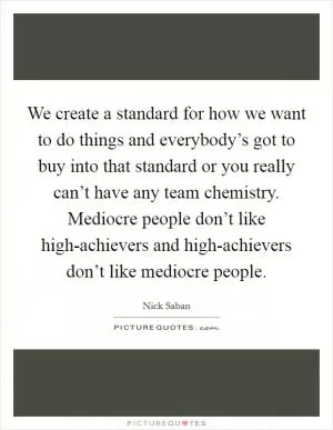 We create a standard for how we want to do things and everybody’s got to buy into that standard or you really can’t have any team chemistry. Mediocre people don’t like high-achievers and high-achievers don’t like mediocre people Picture Quote #1