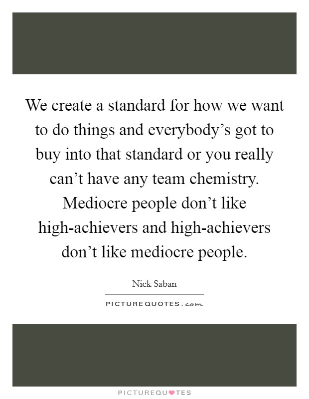 We create a standard for how we want to do things and everybody's got to buy into that standard or you really can't have any team chemistry. Mediocre people don't like high-achievers and high-achievers don't like mediocre people Picture Quote #1