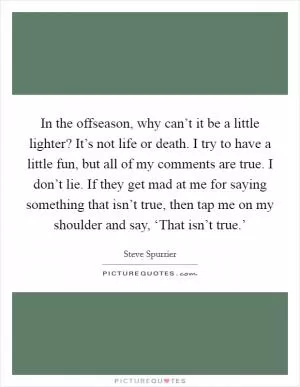 In the offseason, why can’t it be a little lighter? It’s not life or death. I try to have a little fun, but all of my comments are true. I don’t lie. If they get mad at me for saying something that isn’t true, then tap me on my shoulder and say, ‘That isn’t true.’ Picture Quote #1