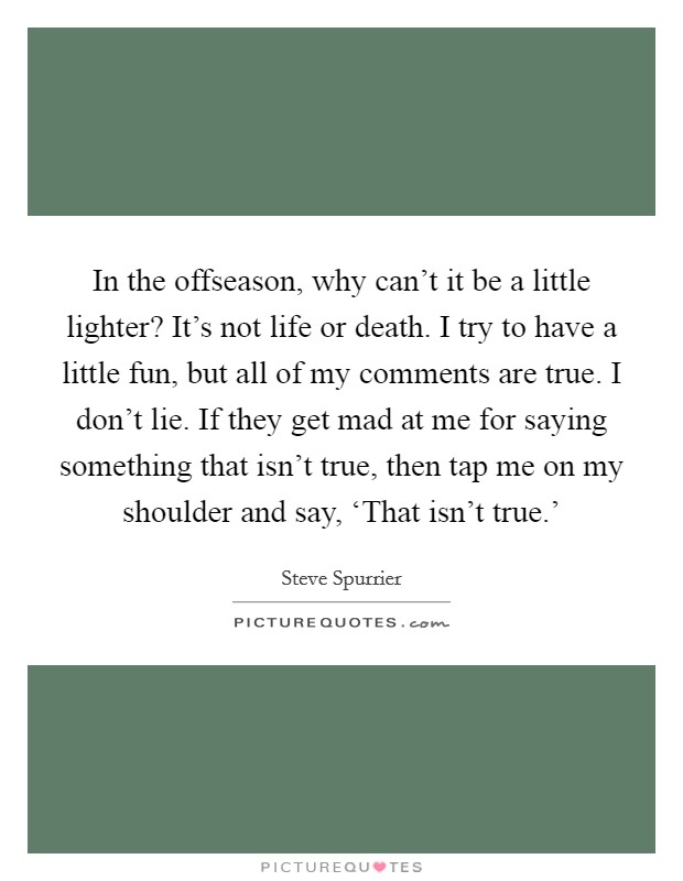 In the offseason, why can't it be a little lighter? It's not life or death. I try to have a little fun, but all of my comments are true. I don't lie. If they get mad at me for saying something that isn't true, then tap me on my shoulder and say, ‘That isn't true.' Picture Quote #1