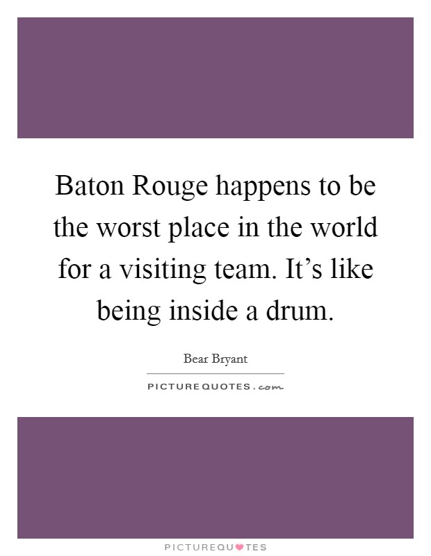Baton Rouge happens to be the worst place in the world for a visiting team. It's like being inside a drum Picture Quote #1