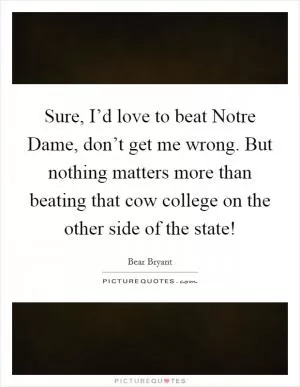 Sure, I’d love to beat Notre Dame, don’t get me wrong. But nothing matters more than beating that cow college on the other side of the state! Picture Quote #1