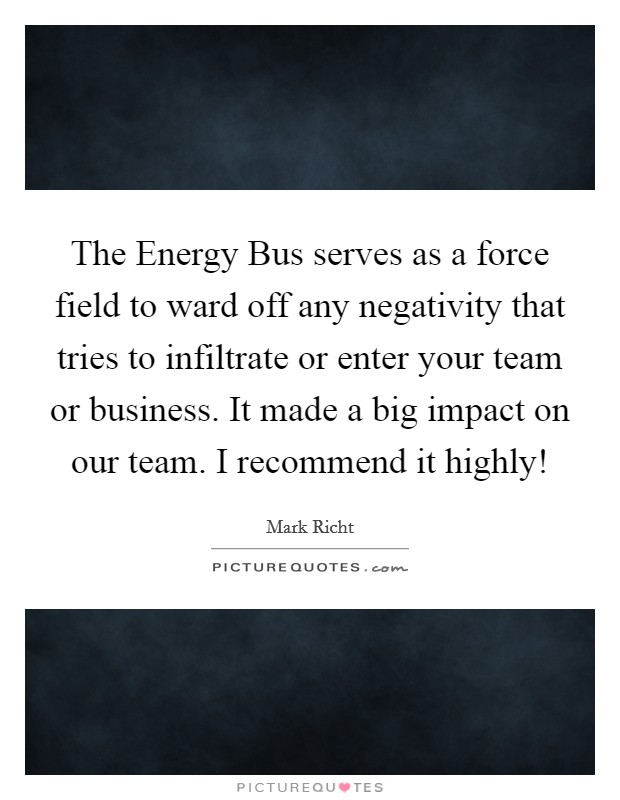 The Energy Bus serves as a force field to ward off any negativity that tries to infiltrate or enter your team or business. It made a big impact on our team. I recommend it highly! Picture Quote #1