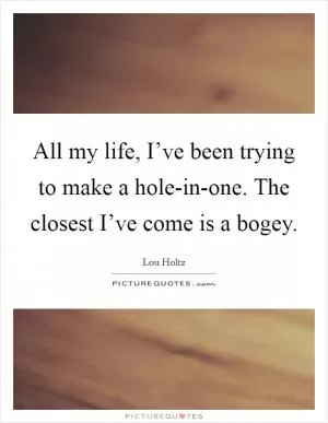All my life, I’ve been trying to make a hole-in-one. The closest I’ve come is a bogey Picture Quote #1