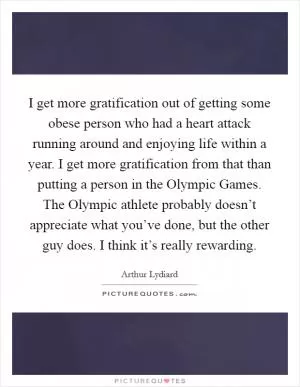 I get more gratification out of getting some obese person who had a heart attack running around and enjoying life within a year. I get more gratification from that than putting a person in the Olympic Games. The Olympic athlete probably doesn’t appreciate what you’ve done, but the other guy does. I think it’s really rewarding Picture Quote #1