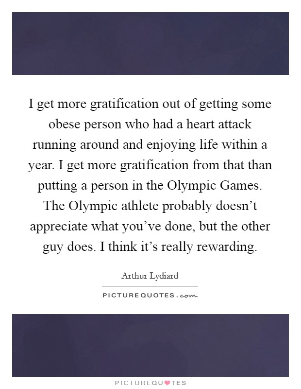 I get more gratification out of getting some obese person who had a heart attack running around and enjoying life within a year. I get more gratification from that than putting a person in the Olympic Games. The Olympic athlete probably doesn't appreciate what you've done, but the other guy does. I think it's really rewarding Picture Quote #1
