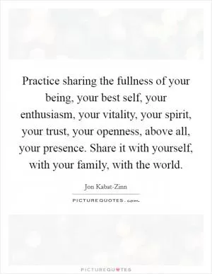 Practice sharing the fullness of your being, your best self, your enthusiasm, your vitality, your spirit, your trust, your openness, above all, your presence. Share it with yourself, with your family, with the world Picture Quote #1