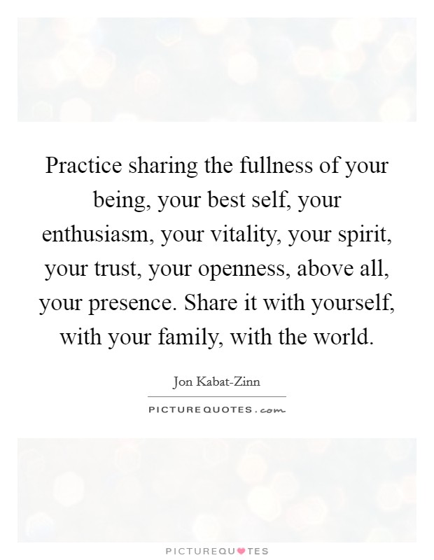 Practice sharing the fullness of your being, your best self, your enthusiasm, your vitality, your spirit, your trust, your openness, above all, your presence. Share it with yourself, with your family, with the world Picture Quote #1