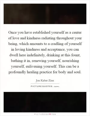 Once you have established yourself as a center of love and kindness radiating throughout your being, which amounts to a cradling of yourself in loving kindness and acceptance, you can dwell here indefinitely, drinking at this fount, bathing it in, renewing yourself, nourishing yourself, enlivening yourself. This can be a profoundly healing practice for body and soul Picture Quote #1