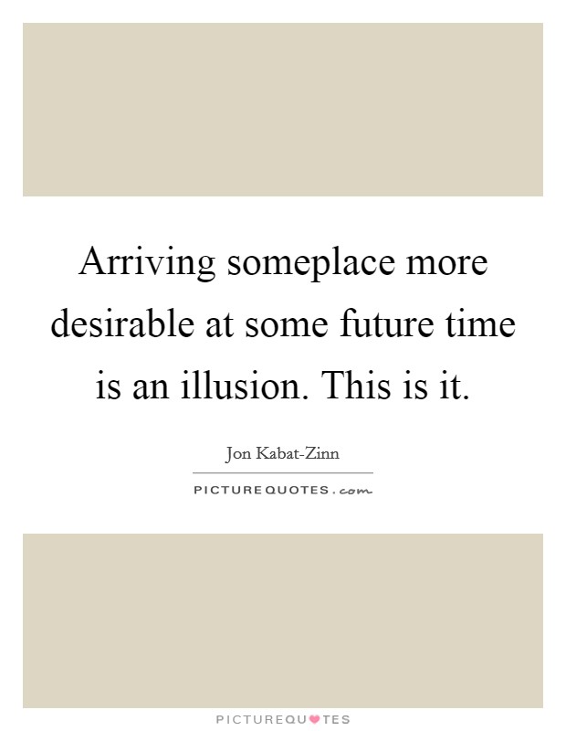Arriving someplace more desirable at some future time is an illusion. This is it Picture Quote #1