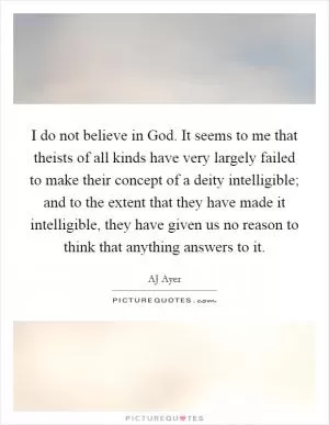 I do not believe in God. It seems to me that theists of all kinds have very largely failed to make their concept of a deity intelligible; and to the extent that they have made it intelligible, they have given us no reason to think that anything answers to it Picture Quote #1