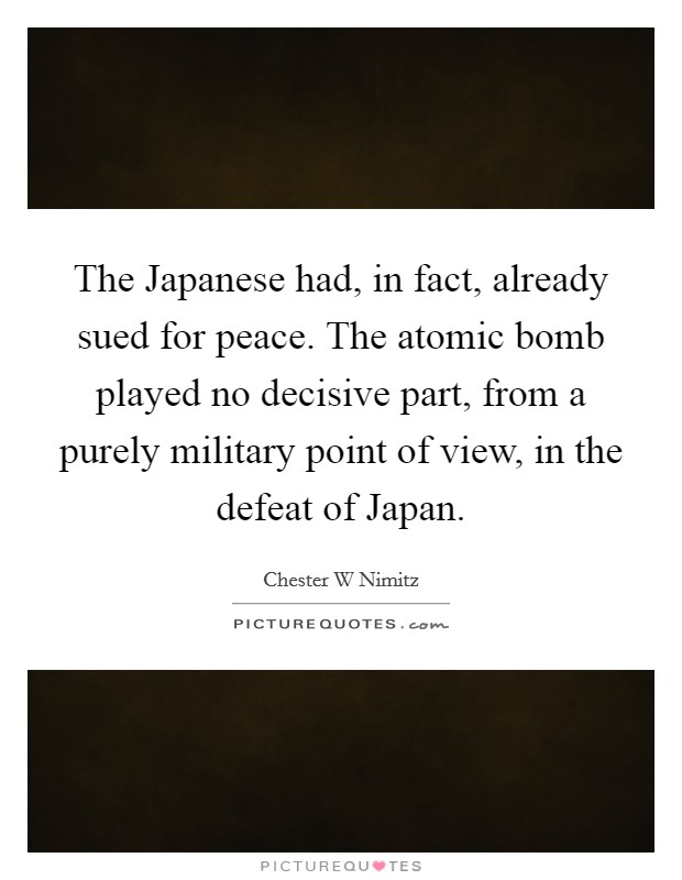 The Japanese had, in fact, already sued for peace. The atomic bomb played no decisive part, from a purely military point of view, in the defeat of Japan Picture Quote #1
