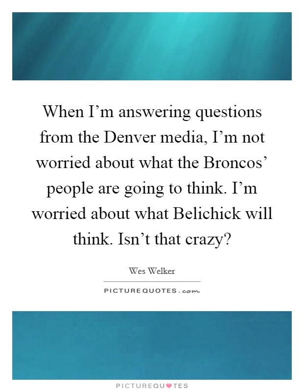 When I'm answering questions from the Denver media, I'm not worried about what the Broncos' people are going to think. I'm worried about what Belichick will think. Isn't that crazy? Picture Quote #1
