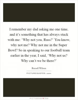 I remember my dad asking me one time, and it’s something that has always stuck with me: ‘Why not you, Russ?’ You know, why not me? Why not me in the Super Bowl? So in speaking to our football team earlier in the year, I said, ‘Why not us? Why can’t we be there?’ Picture Quote #1