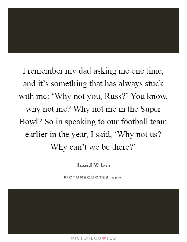 I remember my dad asking me one time, and it's something that has always stuck with me: ‘Why not you, Russ?' You know, why not me? Why not me in the Super Bowl? So in speaking to our football team earlier in the year, I said, ‘Why not us? Why can't we be there?' Picture Quote #1