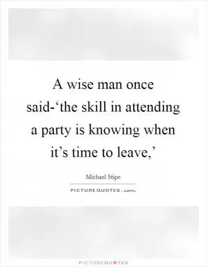 A wise man once said-‘the skill in attending a party is knowing when it’s time to leave,’ Picture Quote #1