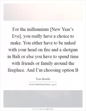 For the millennium [New Year’s Eve], you really have a choice to make. You either have to be naked with your head on fire and a shotgun in Bali or else you have to spend time with friends or family around the fireplace. And I’m choosing option B Picture Quote #1
