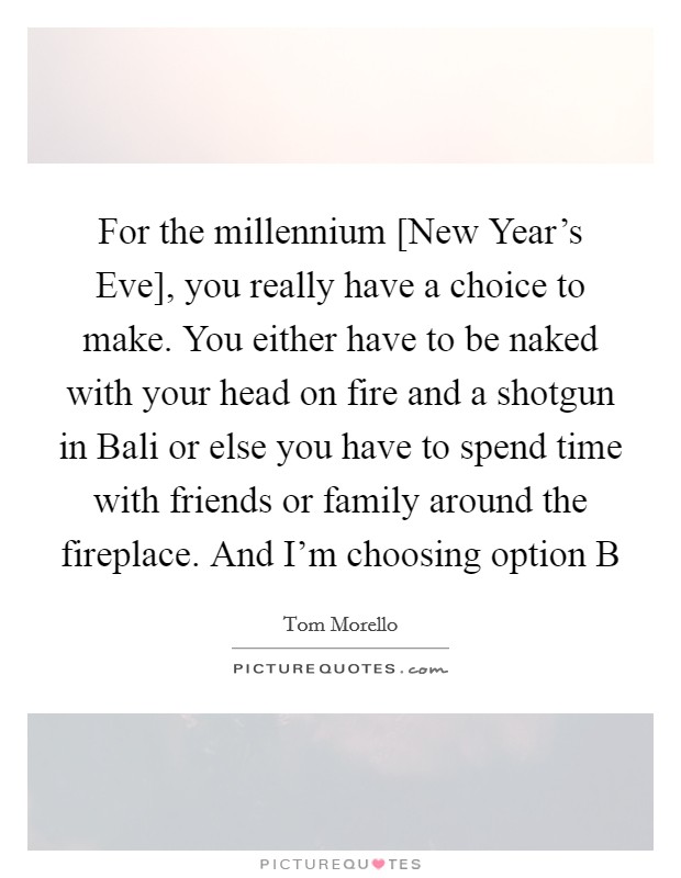 For the millennium [New Year's Eve], you really have a choice to make. You either have to be naked with your head on fire and a shotgun in Bali or else you have to spend time with friends or family around the fireplace. And I'm choosing option B Picture Quote #1