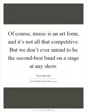 Of course, music is an art form, and it’s not all that competitive. But we don’t ever intend to be the second-best band on a stage at any show Picture Quote #1