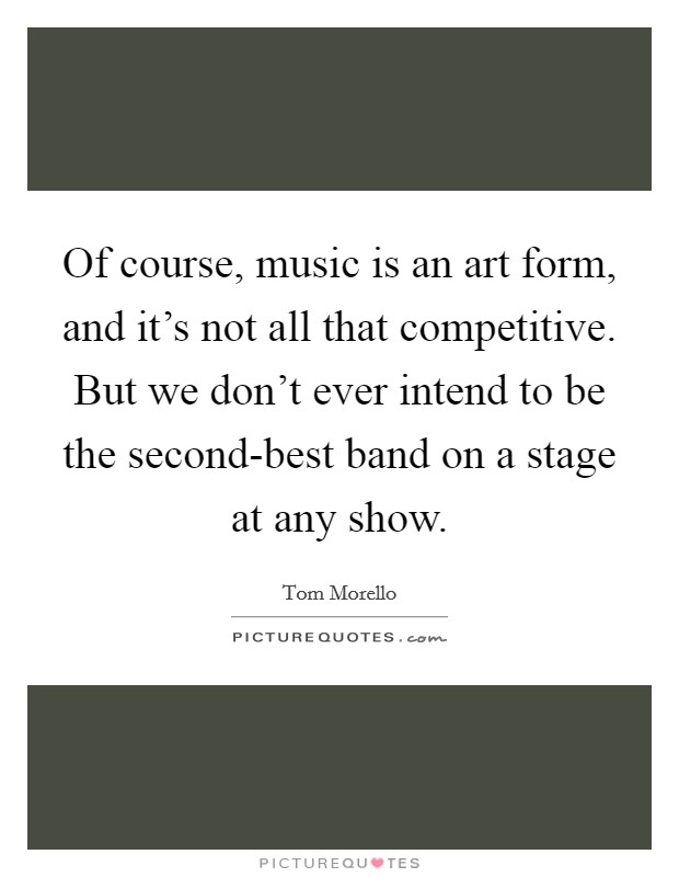 Of course, music is an art form, and it's not all that competitive. But we don't ever intend to be the second-best band on a stage at any show Picture Quote #1