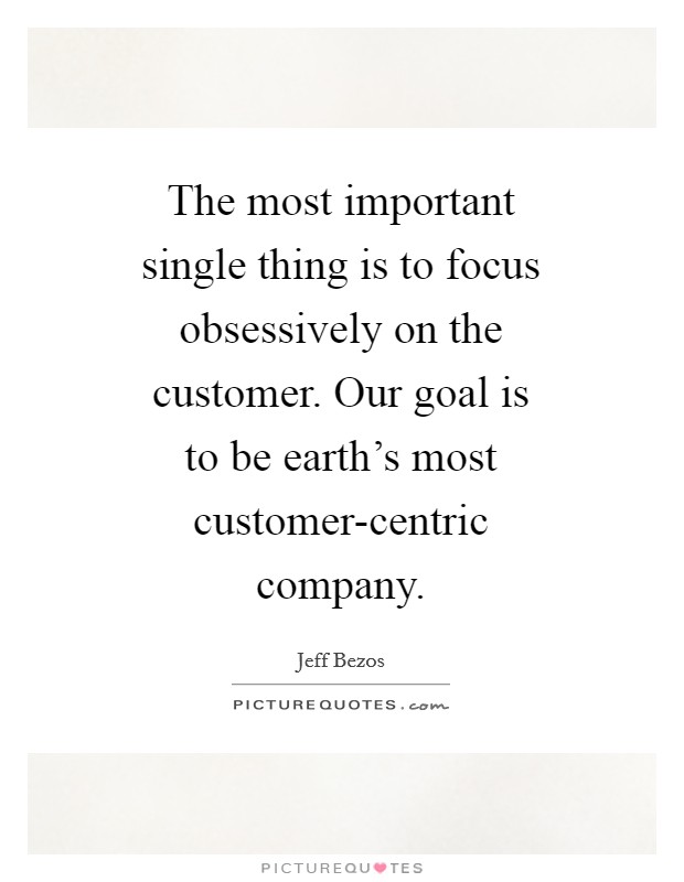 The most important single thing is to focus obsessively on the customer. Our goal is to be earth's most customer-centric company Picture Quote #1