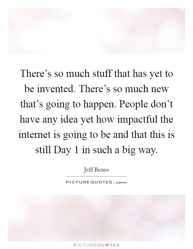 There's so much stuff that has yet to be invented. There's so much new that's going to happen. People don't have any idea yet how impactful the internet is going to be and that this is still Day 1 in such a big way Picture Quote #1