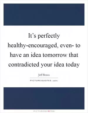 It’s perfectly healthy-encouraged, even- to have an idea tomorrow that contradicted your idea today Picture Quote #1