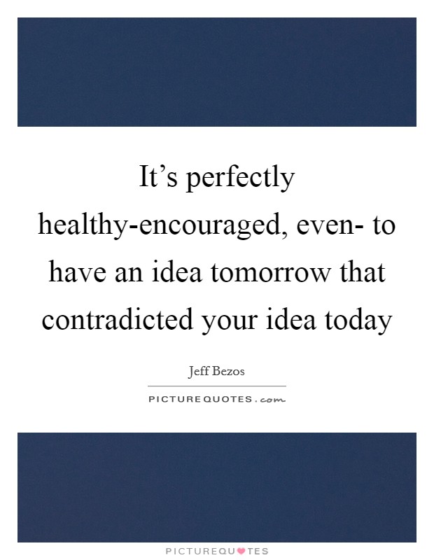 It's perfectly healthy-encouraged, even- to have an idea tomorrow that contradicted your idea today Picture Quote #1