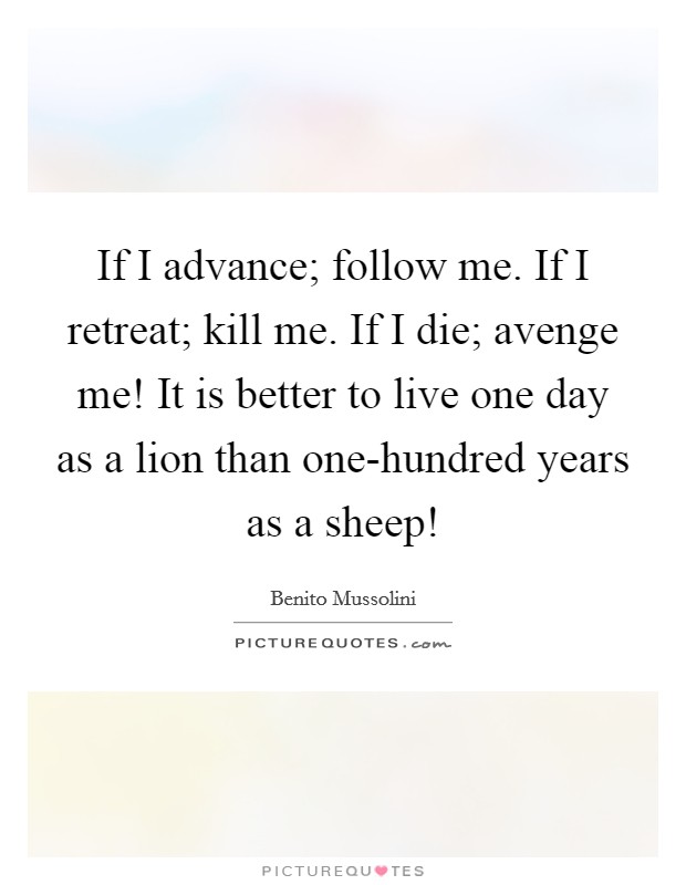 If I advance; follow me. If I retreat; kill me. If I die; avenge me! It is better to live one day as a lion than one-hundred years as a sheep! Picture Quote #1