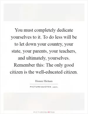 You must completely dedicate yourselves to it. To do less will be to let down your country, your state, your parents, your teachers, and ultimately, yourselves. Remember this: The only good citizen is the well-educated citizen Picture Quote #1
