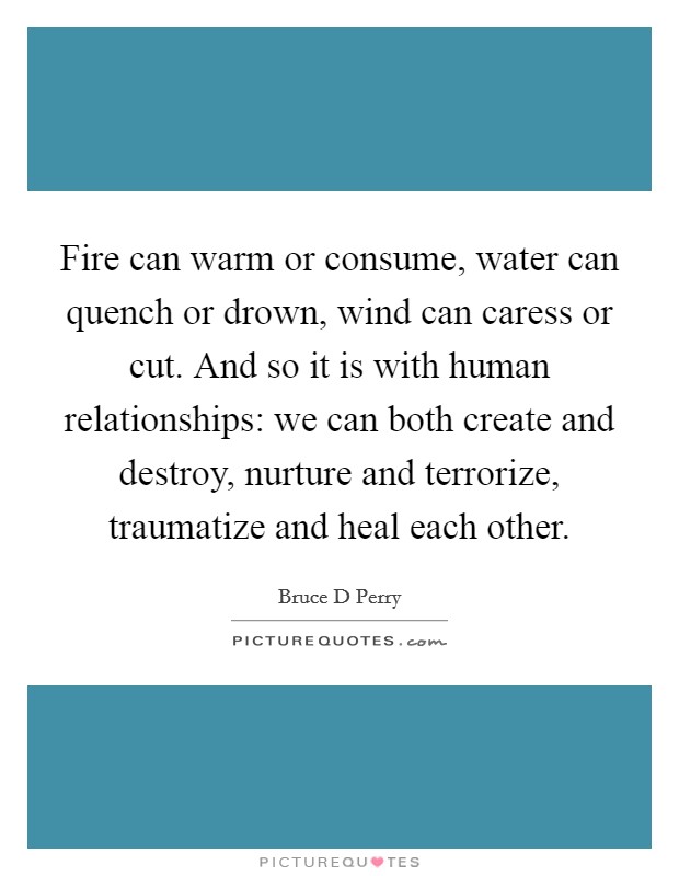 Fire can warm or consume, water can quench or drown, wind can caress or cut. And so it is with human relationships: we can both create and destroy, nurture and terrorize, traumatize and heal each other Picture Quote #1