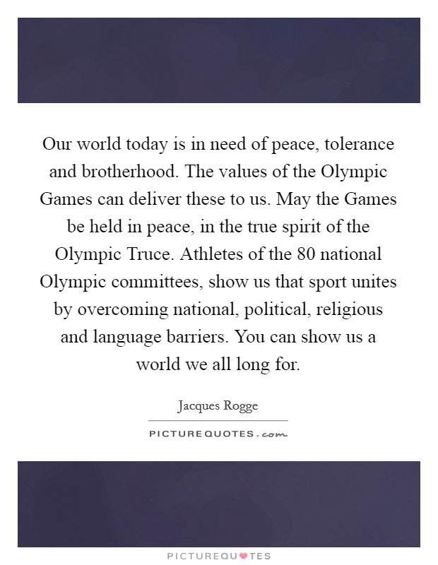 Our world today is in need of peace, tolerance and brotherhood. The values of the Olympic Games can deliver these to us. May the Games be held in peace, in the true spirit of the Olympic Truce. Athletes of the 80 national Olympic committees, show us that sport unites by overcoming national, political, religious and language barriers. You can show us a world we all long for Picture Quote #1