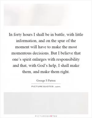 In forty hours I shall be in battle, with little information, and on the spur of the moment will have to make the most momentous decisions. But I believe that one’s spirit enlarges with responsibility and that, with God’s help, I shall make them, and make them right Picture Quote #1