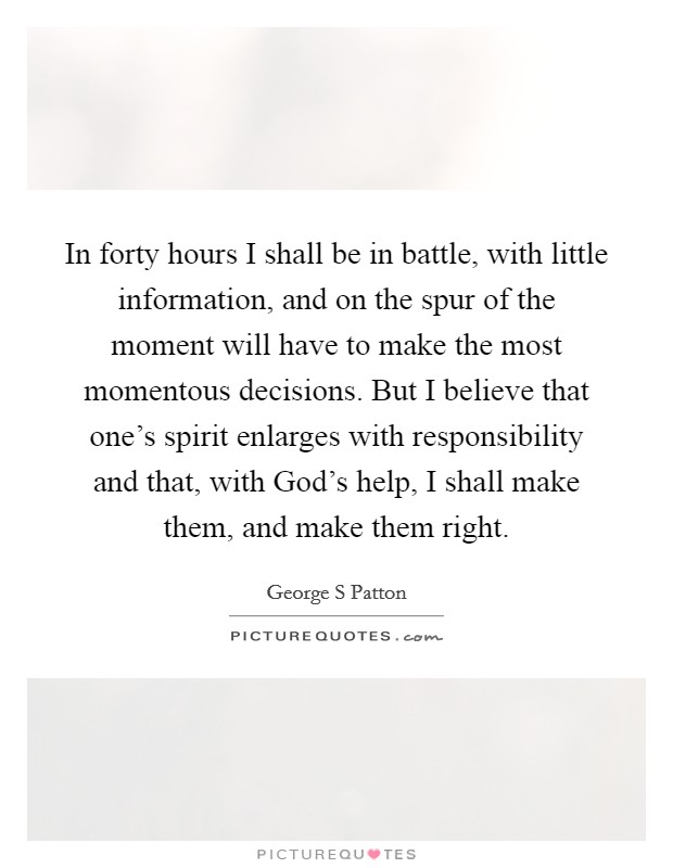 In forty hours I shall be in battle, with little information, and on the spur of the moment will have to make the most momentous decisions. But I believe that one's spirit enlarges with responsibility and that, with God's help, I shall make them, and make them right Picture Quote #1