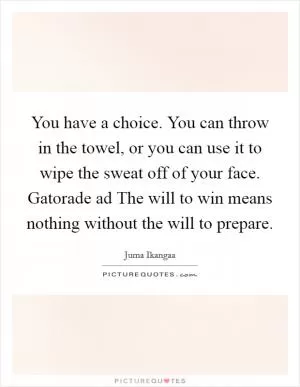 You have a choice. You can throw in the towel, or you can use it to wipe the sweat off of your face. Gatorade ad The will to win means nothing without the will to prepare Picture Quote #1