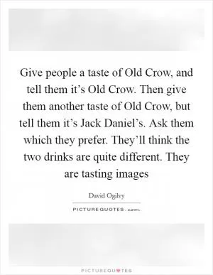 Give people a taste of Old Crow, and tell them it’s Old Crow. Then give them another taste of Old Crow, but tell them it’s Jack Daniel’s. Ask them which they prefer. They’ll think the two drinks are quite different. They are tasting images Picture Quote #1