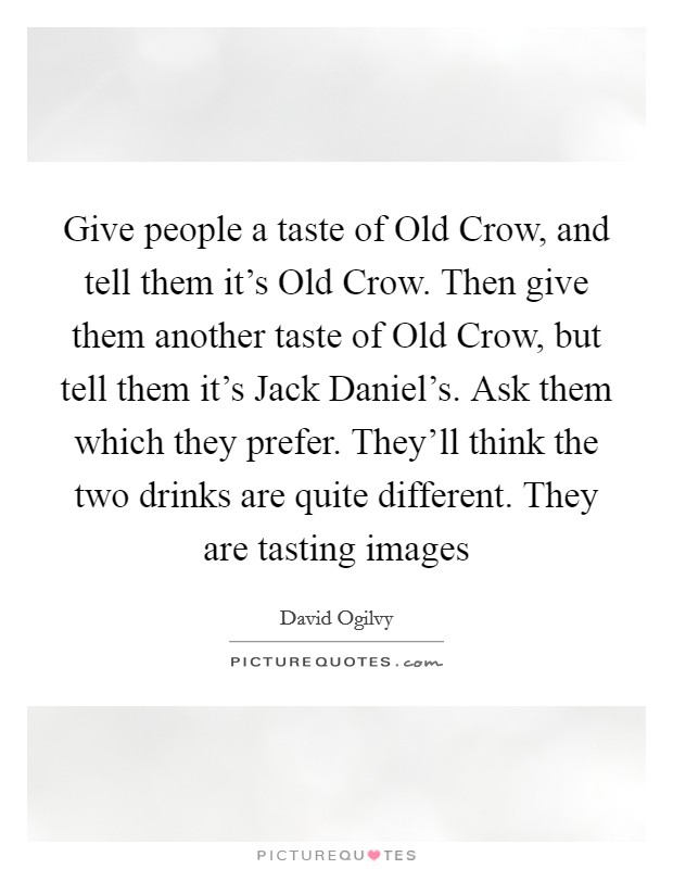 Give people a taste of Old Crow, and tell them it's Old Crow. Then give them another taste of Old Crow, but tell them it's Jack Daniel's. Ask them which they prefer. They'll think the two drinks are quite different. They are tasting images Picture Quote #1