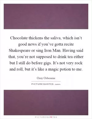 Chocolate thickens the saliva, which isn’t good news if you’ve gotta recite Shakespeare or sing Iron Man. Having said that, you’re not supposed to drink tea either but I still do before gigs. It’s not very rock and roll, but it’s like a magic potion to me Picture Quote #1