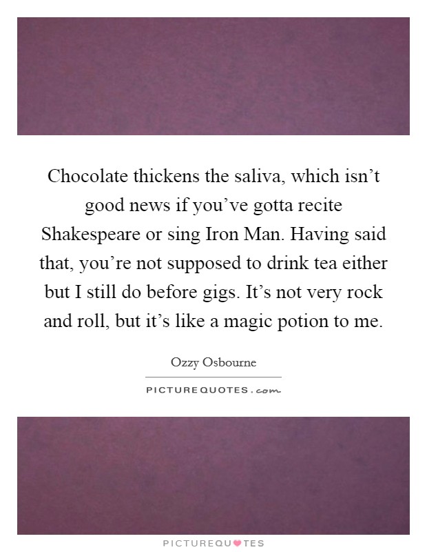 Chocolate thickens the saliva, which isn't good news if you've gotta recite Shakespeare or sing Iron Man. Having said that, you're not supposed to drink tea either but I still do before gigs. It's not very rock and roll, but it's like a magic potion to me Picture Quote #1
