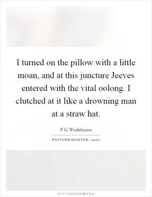 I turned on the pillow with a little moan, and at this juncture Jeeves entered with the vital oolong. I clutched at it like a drowning man at a straw hat Picture Quote #1