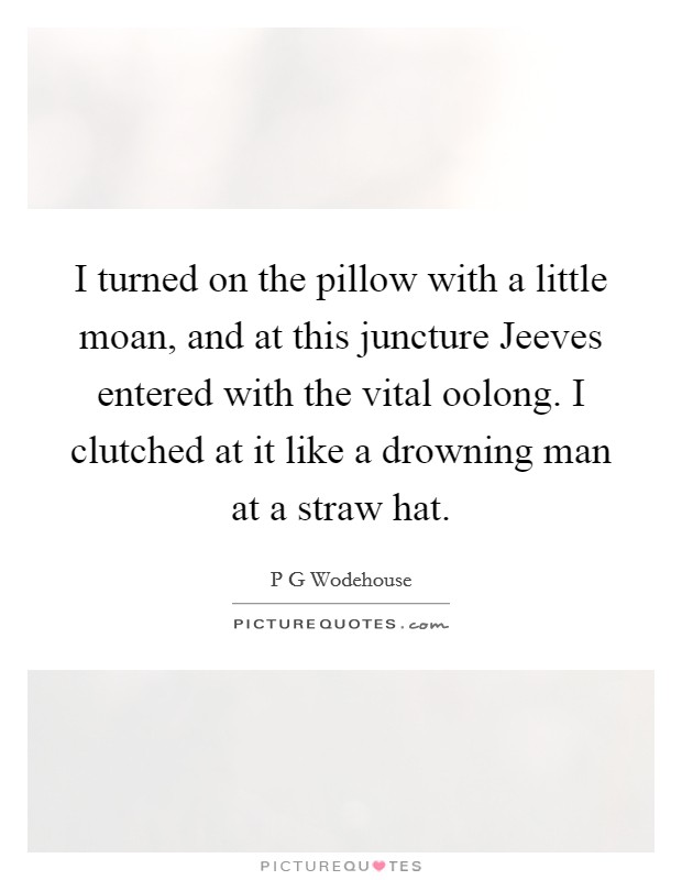 I turned on the pillow with a little moan, and at this juncture Jeeves entered with the vital oolong. I clutched at it like a drowning man at a straw hat Picture Quote #1